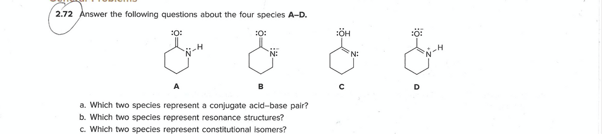 2.72 Answer the following questions about the four species A-D.
:0:
:O:
:OH
:0:
A
B
a. Which two species represent a conjugate acid-base pair?
b. Which two species represent resonance structures?
c. Which two species represent constitutional isomers?
