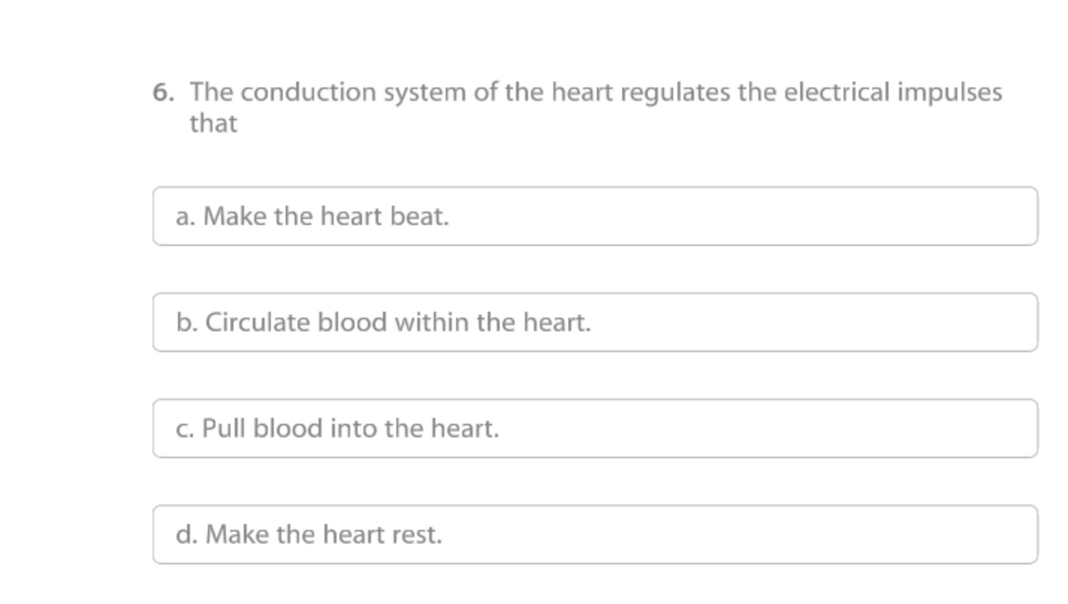 6. The conduction system of the heart regulates the electrical impulses
that
a. Make the heart beat.
b. Circulate blood within the heart.
c. Pull blood into the heart.
d. Make the heart rest.
