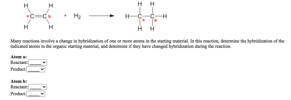 нн
H
H
а С—Сь
H2
H-Ć-Č–H
b
+
a
H
Many reactions involve a change in hybridization of one or more atoms in the starting material. In this reaction, determine the hybridization of the
indicated atoms in the organic starting material, and determine if they have changed hybridization during the reaction.
Atom a:
Reactant:
Product:
Atom b:
Reactant:
Product:
