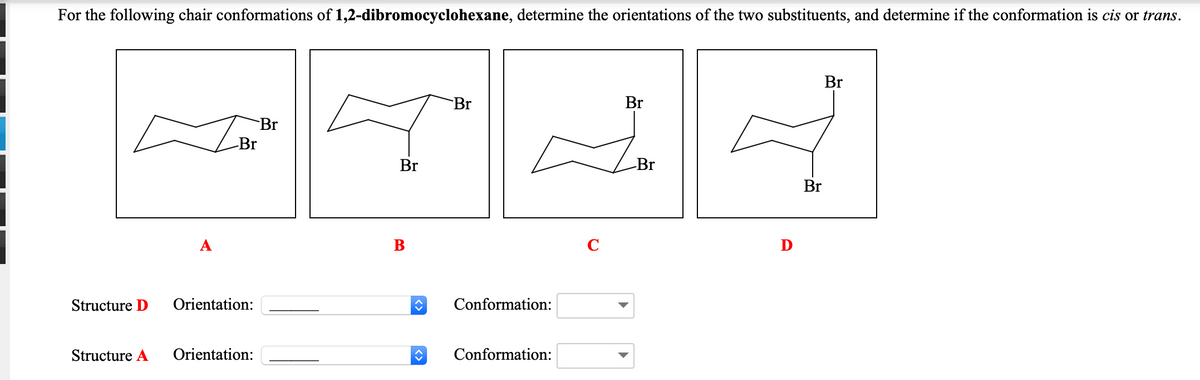 For the following chair conformations of 1,2-dibromocyclohexane, determine the orientations of the two substituents, and determine if the conformation is cis or trans.
Br
Br
Br
Br
Br
Br
-Br
Br
B
D
Structure D
Orientation:
Conformation:
Structure A
Orientation:
Conformation:
