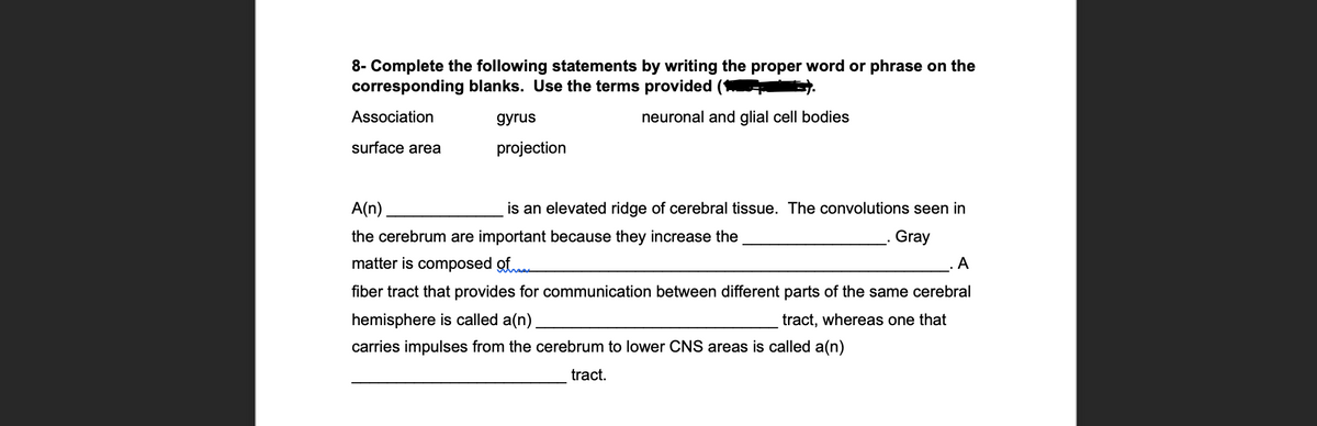 8- Complete the following statements by writing the proper word or phrase on the
corresponding blanks. Use the terms provided (*
Association
дyrus
neuronal and glial cell bodies
surface area
projection
A(n)
is an elevated ridge of cerebral tissue. The convolutions seen in
the cerebrum are important because they increase the
Gray
matter is composed of
A
fiber tract that provides for communication between different parts of the same cerebral
hemisphere is called a(n).
tract, whereas one that
carries impulses from the cerebrum to lower CNS areas is called a(n)
tract.
