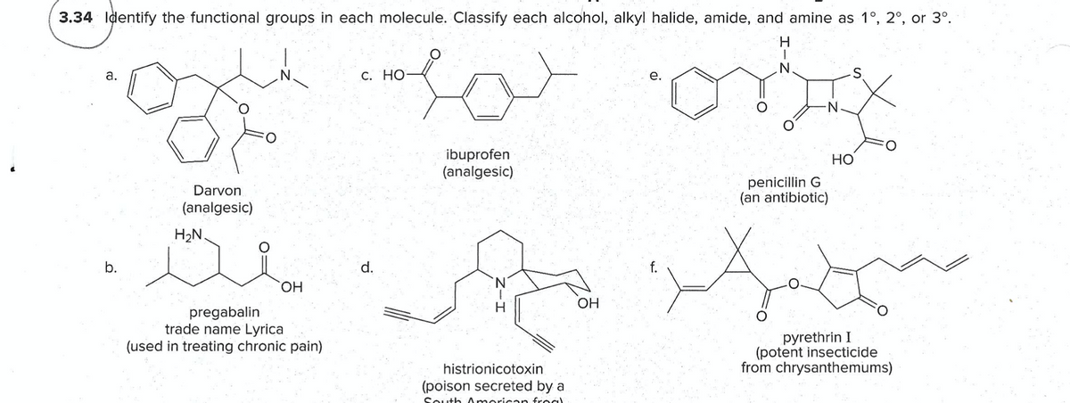 3.34 Identify the functional groups in each molecule. Classify each alcohol, alkyl halide, amide, and amine as 1°, 2°, or 3°.
H.
а.
С. НО
е.
ibuprofen
(analgesic)
Но
penicillin G
(an antibiotic)
Darvon
(analgesic)
H2N.
b.
d.
HO,
OH
pregabalin
trade name Lyrica
(used in treating chronic pain)
pyrethrin I
(potent insecticide
from chrysanthemums)
histrionicotoxin
(poison secreted by a
South American froc
