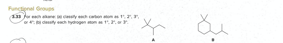 Functional Groups
3.33 For each alkane: (a) classify each carbon atom as 1°, 2°, 3°,
or 4°; (b) classify each hydrogen atom as 1°, 2°, or 3°.
A
B
