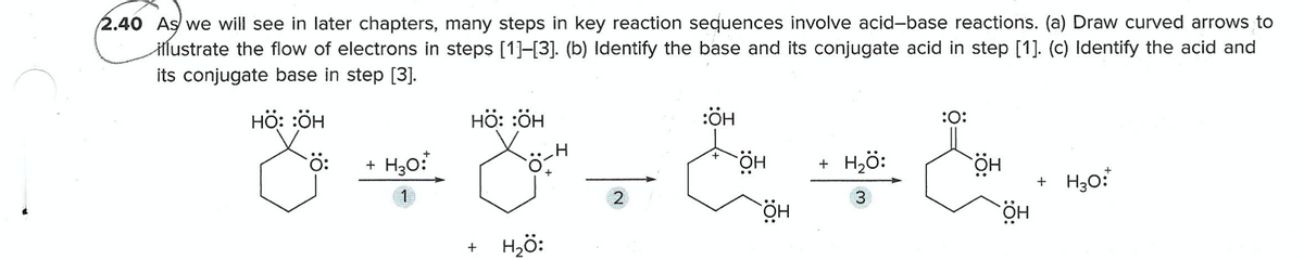 2.40 As we will see in later chapters, many steps in key reaction sequences involve acid-base reactions. (a) Draw curved arrows to
Hlustrate the flow of electrons in steps [1]-[3]. (b) Identify the base and its conjugate acid in step [1]. (c) Identify the acid and
its conjugate base in step [3].
нӧ: :ӧн
нӧ: :ӧн
:ÖH
:0:
+ H30:
+ H2ö:
HÖ.
3.
HÖ
HÖ.
Hö:
