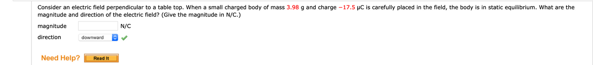 Consider an electric field perpendicular to a table top. When a small charged body of mass 3.98 g and charge -17.5 µC is carefully placed in the field, the body is in static equilibrium. What are the
magnitude and direction of the electric field? (Give the magnitude in N/C.)
magnitude
N/C
direction
downward
Need Help?
Read It
