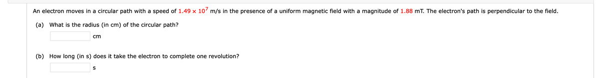 An electron moves in a circular path with a speed of 1.49 x 10' m/s in the presence of a uniform magnetic field with a magnitude of 1.88 mT. The electron's path is perpendicular to the field.
(a) What is the radius (in cm) of the circular path?
cm
(b) How long (in s) does it take the electron to complete one revolution?
S
