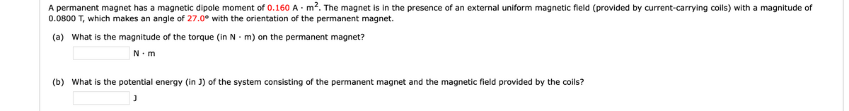 A permanent magnet has a magnetic dipole moment of 0.160 A · m². The magnet is in the presence of an external uniform magnetic field (provided by current-carrying coils) with a magnitude of
0.0800 T, which makes an angle of 27.0° with the orientation of the permanent magnet.
(a) What is the magnitude of the torque (in N• m) on the permanent magnet?
N• m
(b) What is the potential energy (in J) of the system consisting of the permanent magnet and the magnetic field provided by the coils?
J
