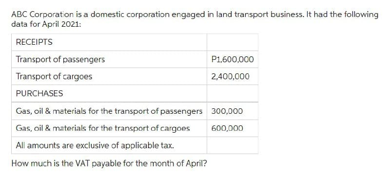 ABC Corporation is a domestic corporation engaged in land transport business. It had the following
data for April 2021:
RECEIPTS
Transport of passengers
P1,600,000
Transport of cargoes
2,400,000
PURCHASES
Gas, oil & materials for the transport of passengers 300,000
Gas, oil & materials for the transport of cargoes
600,000
All amounts are exclusive of applicable tax.
How much is the VAT payable for the month of April?
