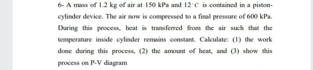 6- A mass of 1.2 kg of air at 150 kPa and 12 C is contained in a piston-
cylinder device. The air now is compressed to a final pressure of 600 kPa.
During this process, heat is transferred from the air such that the
temperature inside cylinder remains constant. Calculate: (1) the work
done during this process, (2) the amount of heat, and (3) show this
process on P-V diagram
