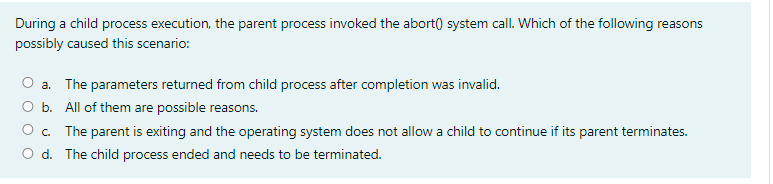 During a child process execution, the parent process invoked the abort() system call. Which of the following reasons
possibly caused this scenario:
a. The parameters returned from child process after completion was invalid.
Ob.
All of them are possible reasons.
O. The parent is exiting and the operating system does not allow a child to continue if its parent terminates.
O d. The child process ended and needs to be terminated.
