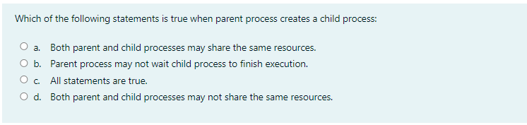 Which of the following statements is true when parent process creates a child process:
O a. Both parent and child processes may share the same resources.
O b. Parent process may not wait child process to finish execution.
O c.
All statements are true.
O d. Both parent and child processes may not share the same resources.
