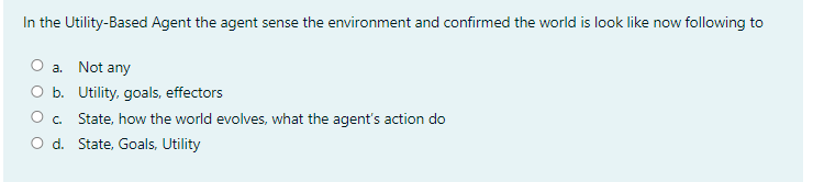In the Utility-Based Agent the agent sense the environment and confirmed the world is look like now following to
O a. Not any
O b. Utility, goals, effectors
O. State, how the world evolves, what the agent's action do
O d. State, Goals, Utility

