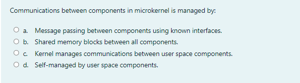 Communications between components in microkernel is managed by:
a. Message passing between components using known interfaces.
O b. Shared memory blocks between all components.
O. Kernel manages communications between user space components.
O d. Self-managed by user space components.
