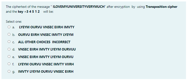 The ciphertext of the message " ILOVEMYUNIVERSITYVERYMUCH" after encryption by using Transposition cipher
and the key =3 45 12 will be:
Select one:
O a. LYEYM OURVU VNSEC EIIRH IMVTY
O b. OURVU EIIRH VNSEC IMVTY LYEYM
O. ALL OTHER CHOICES INCORRECT
O d. VNSEC EIIRH IMVTY LYEYM OURVUU
O e. VNSEC EIIRH IMVTY LYEYM OURVU
O f. LYEYM OURVU VNSEC IMVTY VIIRH
g. IMVTY LYEYM OURVU VNSEC EIIRH
