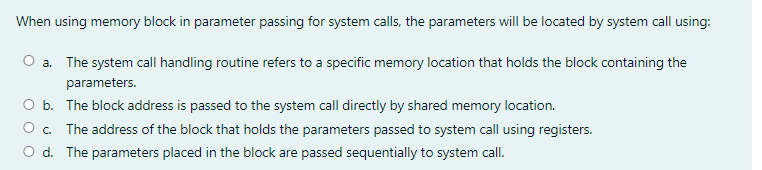 When using memory block in parameter passing for system calls, the parameters will be located by system call using:
a. The system call handling routine refers to a specific memory location that holds the block containing the
parameters.
b. The block address is passed to the system call directly by shared memory location.
The address of the block that holds the parameters passed to system call using registers.
O d. The parameters placed in the block are passed sequentially to system call.
