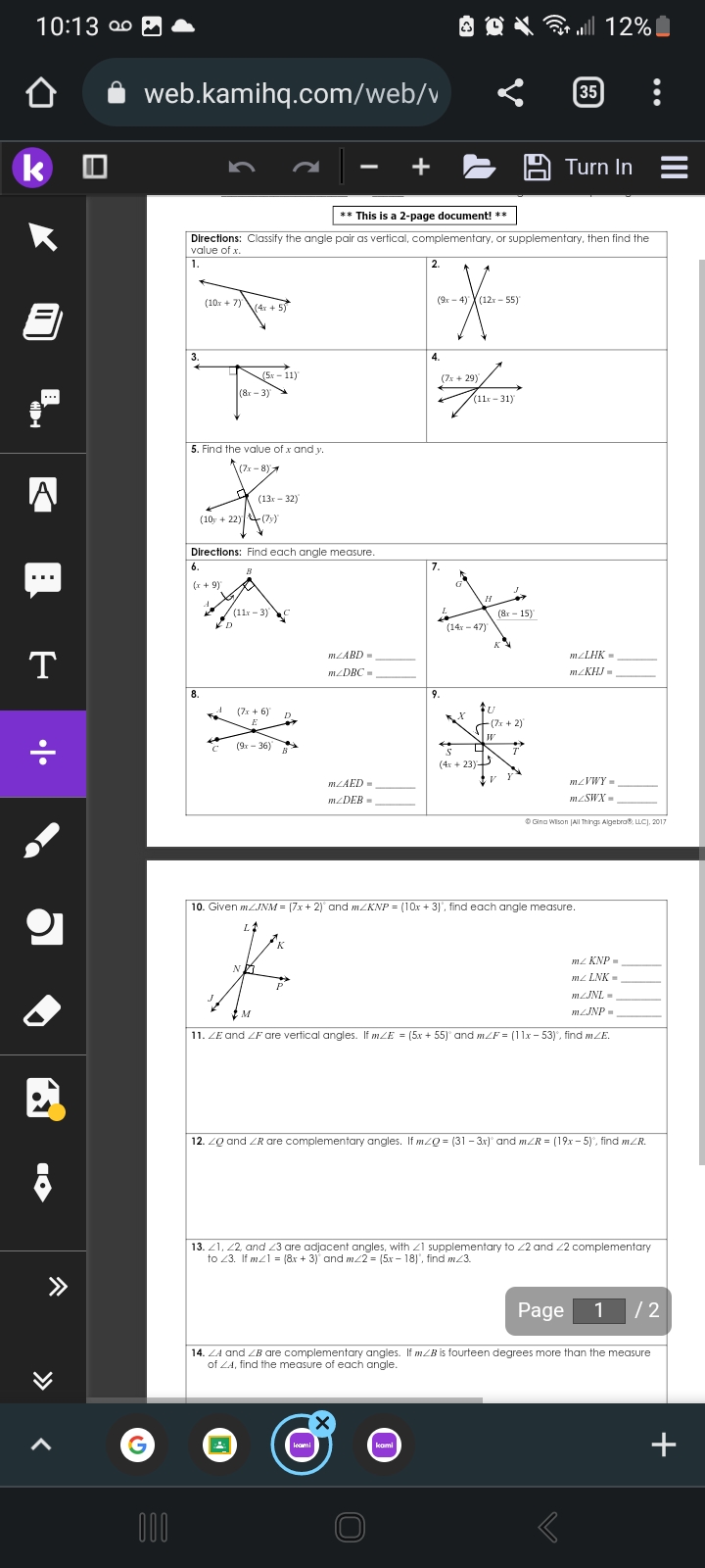 10:13 0⁰
o
k
A
⠀
T
•|•
10
web.kamihq.com/web/v
G
000
3.
(10x + 7) (4x + 5)
5. Find the value of x and y.
(7x-8)
** This is a 2-page document! **
Directions: Classify the angle pair as vertical, complementary, or supplementary, then find the
value of x.
1.
(10y +22) (7)
6.
(x + 9)
8.
(5r – 11)
(8-3)
Directions: Find each angle measure.
B
ED
For
(13x-32)
(11x-3)
(7x+6)
E
(9x-36)
—
M
m/ABD =
mzDBC=
m/AED=
m/DEB=
+
leami
2.
TX
X
(9x-4) (12x-55)
4.
kami
(7x+29)
7.
9.
5
@
(11-31)
D
(14x-47)
S
(4x + 23)
H
U
(7x + 2)
W
(8r - 15)
V
..|| 12% |
7
10. Given mZJNM = (7x + 2) and m/KNP = (10x + 3), find each angle measure.
L
35
Turn In
mz KNP
mz LNK=
mZJNL-
m/JNP=
11. ZE and ZF are vertical angles. If mZE = (5x +55)° and mZF = (11x - 53), find mZE.
mzLHK =
mcKHJ=
12. ZQ and ZR are complementary angles. If m/Q = (31 −3x)° and m/R = (19x - 5)°, find mZR.
mzVWY=
m/SWX=
Ⓒ Gina Wilson (All Things Algebra®, LLC], 2017
13. 21, 22, and 23 are adjacent angles, with 1 supplementary to 22 and 22 complementary
to 23. If m1 = (8x + 3) and m/2 = (5x-18), find m/3.
Page 1 /2
14. ZA and ZB are complementary angles. If mZB is fourteen degrees more than the measure
of ZA, find the measure of each angle.
|||
+