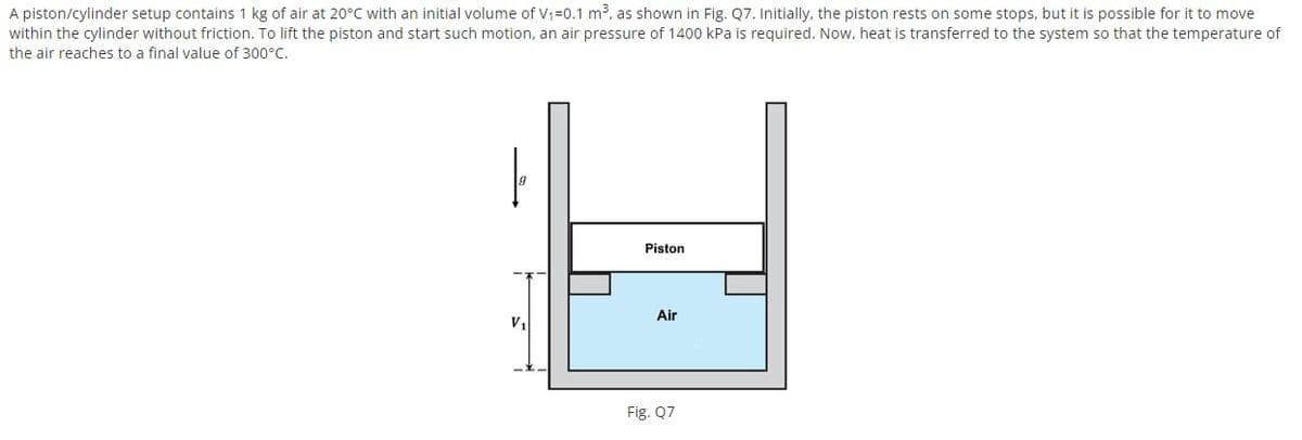 A piston/cylinder setup contains 1 kg of air at 20°C with an initial volume of V1=0.1 m³, as shown in Fig. Q7. Initially, the piston rests on some stops, but it is possible for it to move
within the cylinder without friction. To lift the piston and start such motion, an air pressure of 1400 kPa is required. Now, heat is transferred to the system so that the temperature of
the air reaches to a final value of 300°C.
Piston
Air
V1
Fig. Q7
