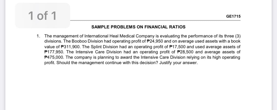 1 of 1
GE1715
SAMPLE PROBLEMS ON FINANCIAL RATIOS
1. The management of International Heal Medical Company is evaluating the performance of its three (3)
divisions. The Booboo Division had operating profit of P24,950 and on average used assets with a book
value of P311,900. The Splint Division had an operating profit of P17,500 and used average assets of
P177,950. The Intensive Care Division had an operating profit of P28,500 and average assets of
P475,000. The company is planning to award the Intensive Care Division relying on its high operating
profit. Should the management continue with this decision? Justify your answer.
