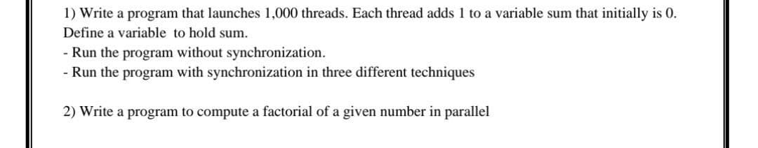 1) Write a program that launches 1,000 threads. Each thread adds 1 to a variable sum that initially is 0.
Define a variable to hold sum.
- Run the program without synchronization.
- Run the program with synchronization in three different techniques
2) Write a program to compute a factorial of a given number in parallel
