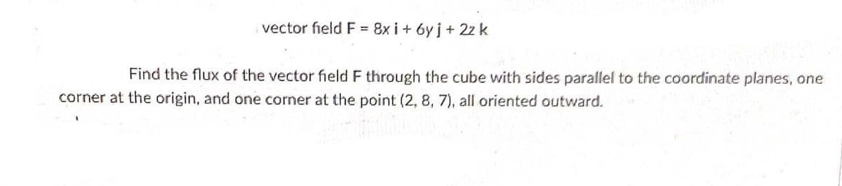 vector field F = 8x i+ 6y j + 2z k
Find the flux of the vector field F through the cube with sides parallel to the coordinate planes, one
corner at the origin, and one corner at the point (2, 8, 7), all oriented outward.
