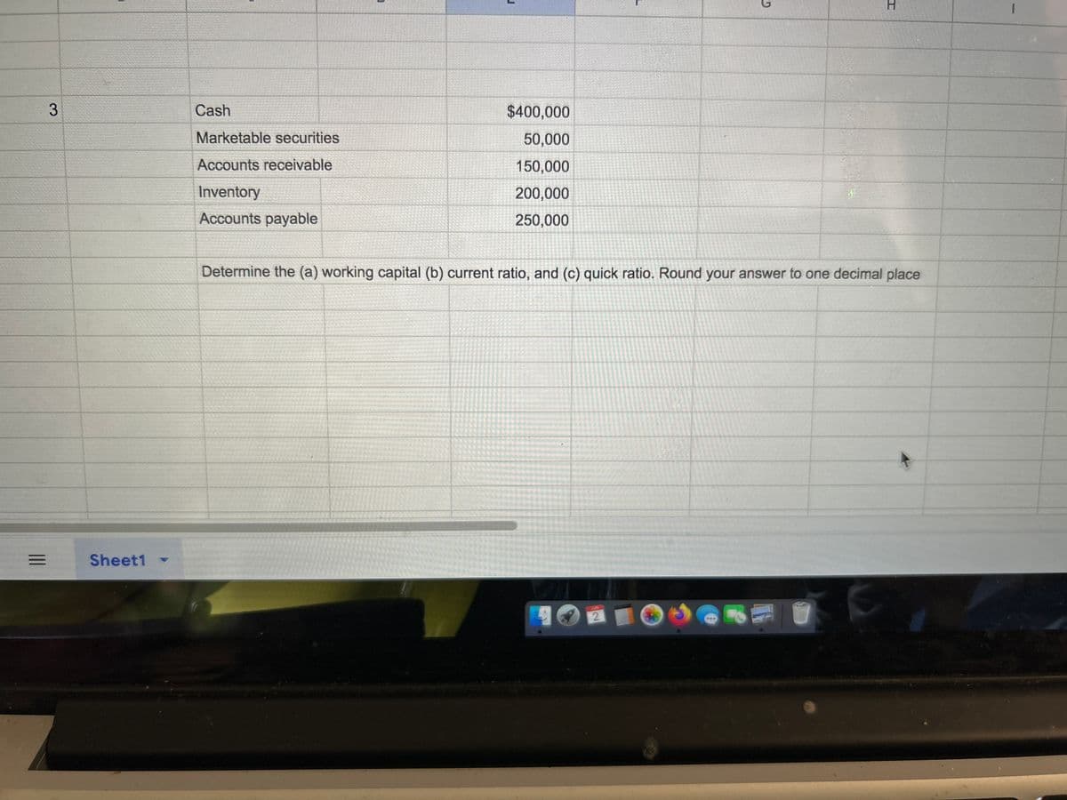 3
Sheet1
Cash
Marketable securities
Accounts receivable
Inventory
Accounts payable
$400,000
50,000
150,000
200,000
250,000
D
2
Determine the (a) working capital (b) current ratio, and (c) quick ratio. Round your answer to one decimal place
H
C