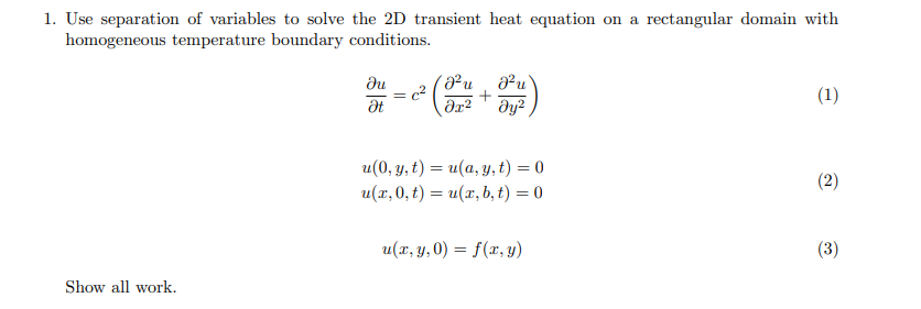 1. Use separation of variables to solve the 2D transient heat equation on a rectangular domain with
homogeneous temperature boundary conditions.
du
²u
u
n.
(1)
u(0, у, t) — и(а, у, t) %3D0
(2)
u(1,0, t) — и(г, b, t) %3D 0
u(x, y, 0) = f(x, y)
(3)
Show all work.
