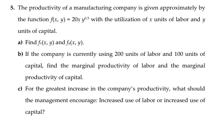 5. The productivity of a manufacturing company is given approximately by
the function f(x, y) = 20x y05 with the utilization of x units of labor and y
units of capital.
a) Find f:(x, y) and fy(x, y).
b) If the company is currently using 200 units of labor and 100 units of
capital, find the marginal productivity of labor and the marginal
productivity of capital.
c) For the greatest increase in the company's productivity, what should
the management encourage: Increased use of labor or increased use of
capital?
