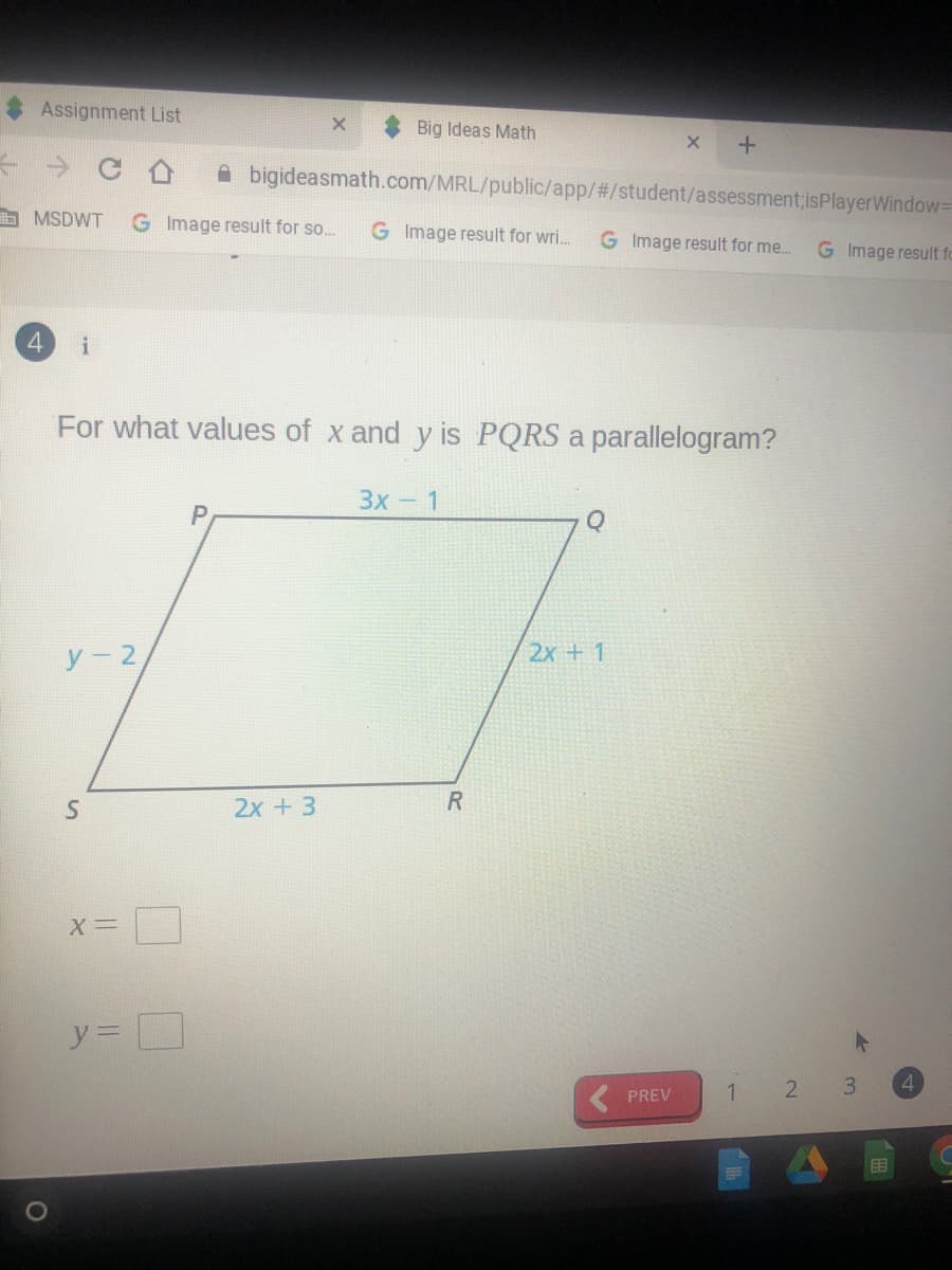 Assignment List
Big Ideas Math
A bigideasmath.com/MRL/public/app/#/student/assessment;isPlayerWindow3D
a MSDWT
G Image result for so..
G Image result for wri.
G Image result for me..
G Image result fo
4.
i
For what values of x and y is PQRS a parallelogram?
Зх- 1
P
У - 2
2х + 1
2x + 3
X=
y% D
2
3
4
PREV
目
