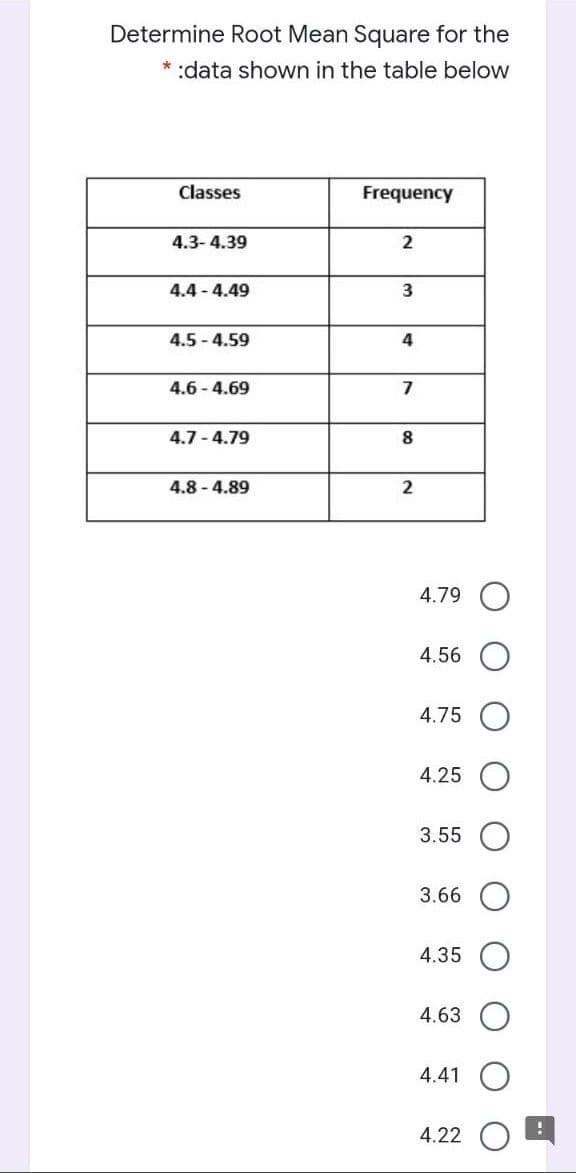 Determine Root Mean Square for the
* :data shown in the table below
Classes
Frequency
4.3- 4.39
4.4 - 4.49
3
4.5 - 4.59
4
4.6 - 4.69
7
4.7 - 4.79
8
4.8 - 4.89
2
4.79
4.56
4.75
4.25
3.55
3.66
4.35
4.63
4.41
4.22
