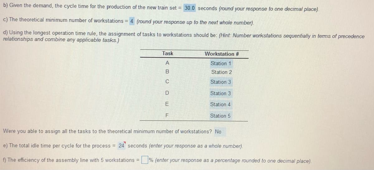 b) Given the demand, the cycle time for the production of the new train set = 30.0 seconds (round your response to one decimal place).
c) The theoretical minimum number of workstations = 4 (round your response up to the next whole number).
d) Using the longest operation time rule, the assignment of tasks to workstations should be: (Hint: Number workstations sequentially in terms of precedence
relationships and combine any applicable tasks.)
Task
Workstation #
Station 1
B
Station 2
Station 3
Station 3
E
Station 4
Station 5
Were you able to assign all the tasks to the theoretical minimum number of workstations? No
e) The total idle time per cycle for the process = 24 seconds (enter your response as a whole number).
f) The efficiency of the assembly line with 5 workstations = % (enter your response as a percentage rounded to one decimal place).
%3D
