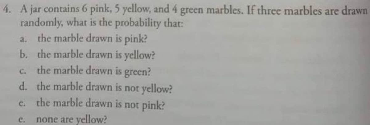 4. A jar contains 6 pink, 5 yellow, and 4 green marbles. If three marbles are drawn
randomly, what is the probability that:
a. the marble drawn is pink?
b.
the marble drawn is yellow?
the marble drawn is green?
C.
d.
the marble drawn is not yellow?
e. the marble drawn is not pink?
c. none are yellow?