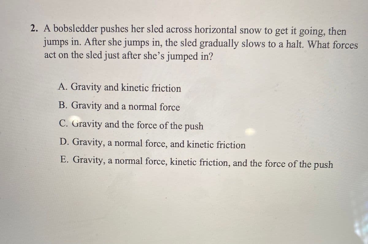 2. A bobsledder pushes her sled across horizontal snow to get it going, then
jumps in. After she jumps in, the sled gradually slows to a halt. What forces
act on the sled just after she’s jumped in?
A. Gravity and kinetic friction
B. Gravity and a normal force
C. Gravity and the force of the push
D. Gravity, a normal force, and kinetic friction
E. Gravity, a normal force, kinetic friction, and the force of the push
