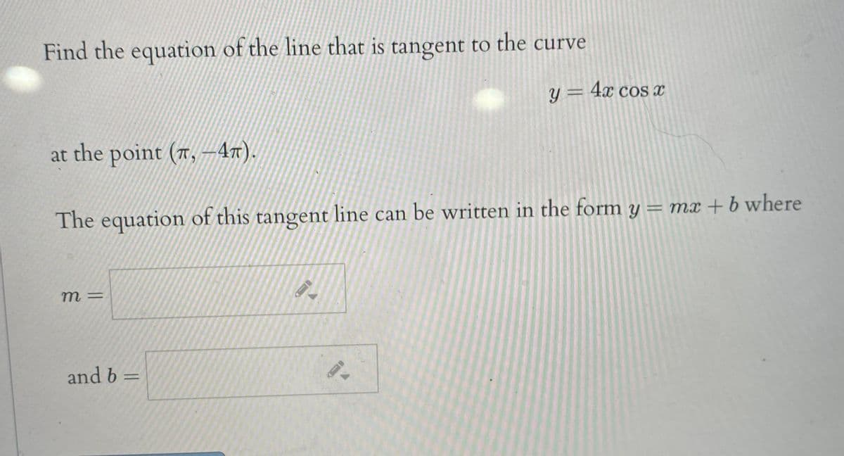 Find the equation of the line that is tangent to the curve
y = 4x cos x
at the point (7, ––47).
The equation of this tangent line can be written in the form y = mx + b where
m =
and b =
%3D
