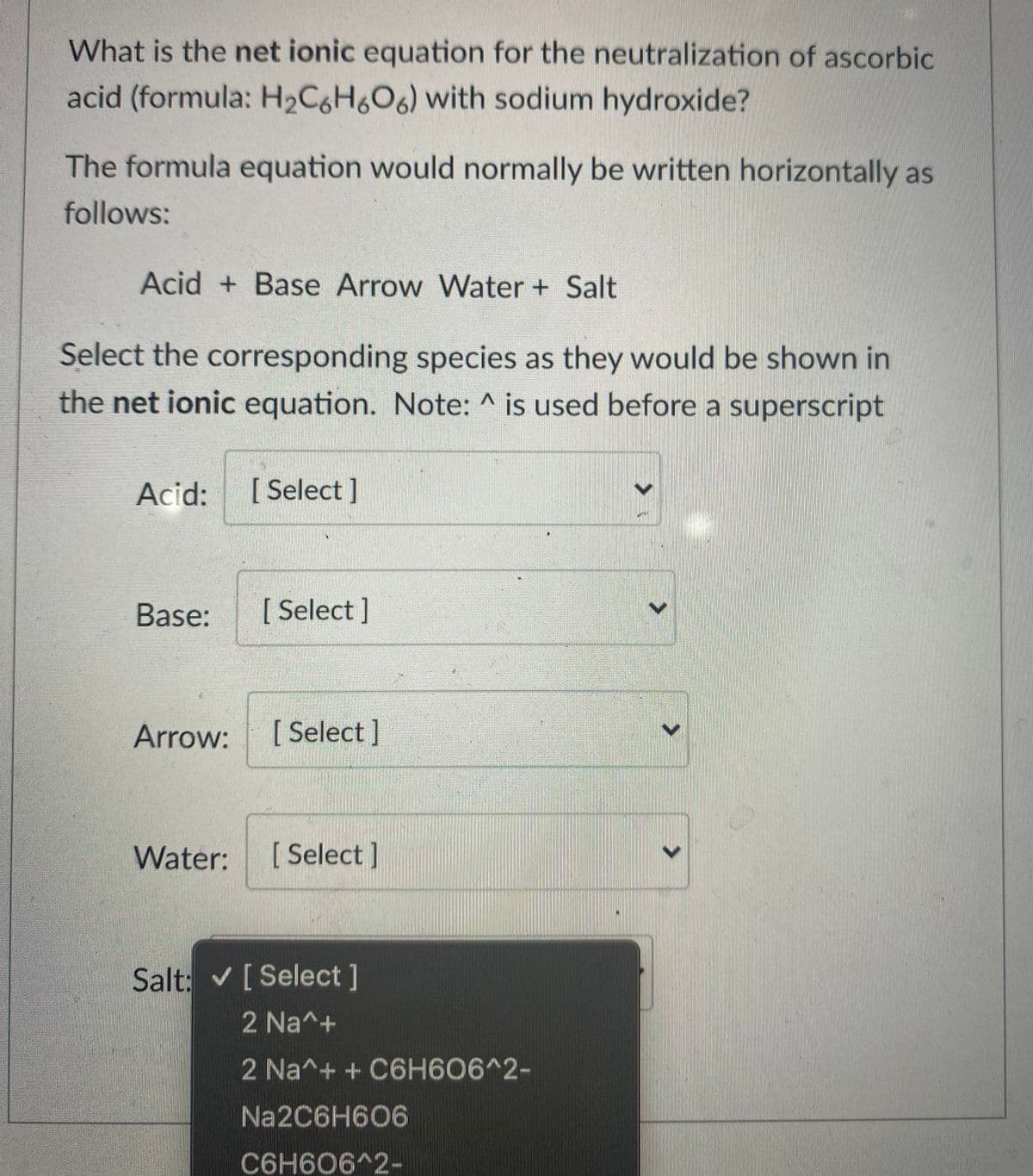 What is the net ionic equation for the neutralization of ascorbic
acid (formula: H2C6H6O6) with sodium hydroxide?
The formula equation would normally be written horizontally as
follows:
Acid + Base Arrow Water + Salt
Select the corresponding species as they would be shown in
the net ionic equation. Note: ^ is used before a superscript
Acid:
[ Select ]
Base:
[ Select ]
Arrow:
[ Select ]
Water:
[ Select]
Salt: v [Select]
2 Na^+
2 Na^+ + C6H606^2-
Na2C6H606
C6H606^2-
