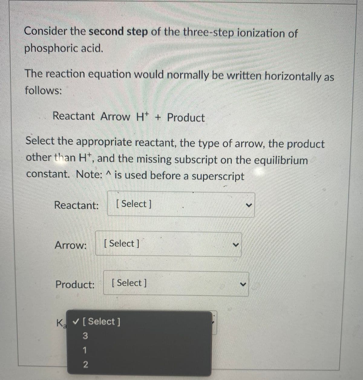 Consider the second step of the three-step ionization of
phosphoric acid.
The reaction equation would normally be written horizontally as
follows:
Reactant Arrow H* + Product
Select the appropriate reactant, the type of arrow, the product
other than H*, and the missing subscript on the equilibrium
constant. Note: ^ is used before a superscript
Reactant:
[Select]
Arrow:
[ Select ]
Product:
[ Select]
K. V[ Select ]
3
1
2
