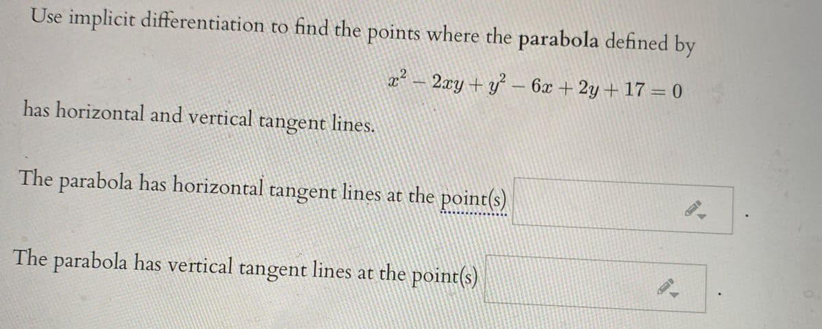 Use implicit differentiation to find the points where the parabola defined by
x - 2xy + y - 6x + 2y+17 = 0
has horizontal and vertical tangent lines.
The parabola has horizontal tangent lines at the point(s)
The parabola has vertical tangent lines at the point(s)
