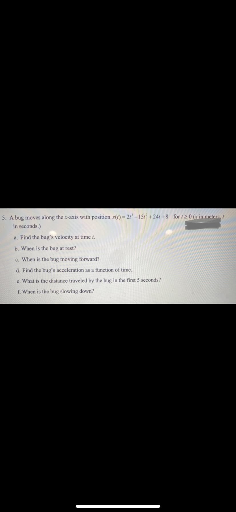 5. A bug moves along the x-axis with position s(t) = 2t –15t² +24t +8 for t 2 0 (x in meters, †
in seconds.)
a. Find the bug's velocity at time t.
b. When is the bug at rest?
c. When is the bug moving forward?
d. Find the bug’s acceleration as a function of time.
e. What is the distance traveled by the bug in the first 5 seconds?
f. When is the bug slowing down?
