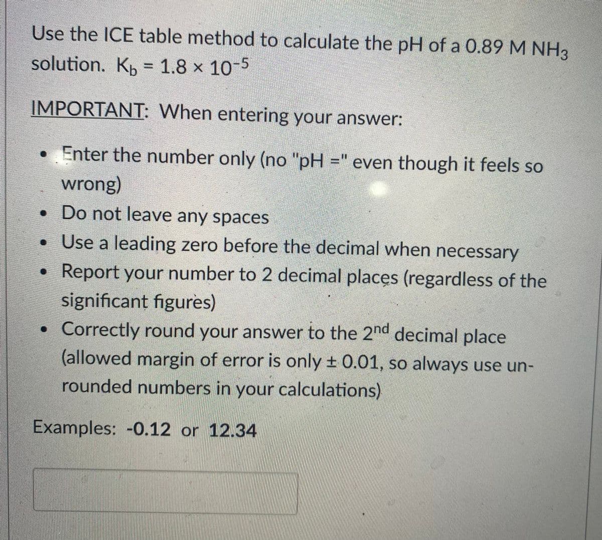 Use the ICE table method to calculate the pH of a 0.89 M NH3
solution. K, = 1.8 × 10-5
IMPORTANT: When entering your answer:
• Enter the number only (no "pH =" even though it feels so
wrong)
• Do not leave any spaces
• Use a leading zero before the decimal when necessary
Report your number to 2 decimal places (regardless of the
significant figures)
Correctly round your answer to the 2nd decimal place
(allowed margin of error is only + 0.01, so always use un-
rounded numbers in your calculations)
Examples: -0.12 or 12.34
