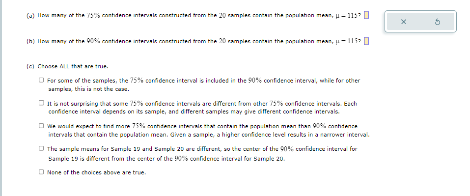 (a) How many of the 75% confidence intervals constructed from the 20 samples contain the population mean, μ = 115?
(b) How many of the 90% confidence intervals constructed from the 20 samples contain the population mean, u = 115?
(c) Choose ALL that are true.
For some of the samples, the 75% confidence interval is included in the 90% confidence interval, while for other
samples, this is not the case.
It is not surprising that some 75% confidence intervals are different from other 75% confidence intervals. Each
confidence interval depends on its sample, and different samples may give different confidence intervals.
We would expect to find more 75% confidence intervals that contain the population mean than 90% confidence
intervals that contain the population mean. Given a sample, a higher confidence level results in a narrower interval.
The sample means for Sample 19 and Sample 20 are different, so the center of the 90% confidence interval for
Sample 19 is different from the center of the 90% confidence interval for Sample 20.
None of the choices above are true.
X
Ś