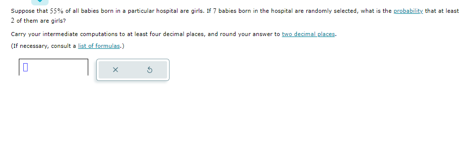 Suppose that 55% of all babies born in a particular hospital are girls. If 7 babies born in the hospital are randomly selected, what is the probability that at least
2 of them are girls?
Carry your intermediate computations to at least four decimal places, and round your answer to two decimal places.
(If necessary, consult a list of formulas.)
X