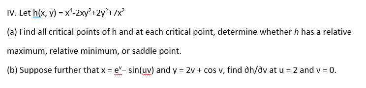 IV. Let h(x, y) = x*-2xy²+2y²+7x²
(a) Find all critical points of h and at each critical point, determine whether h has a relative
maximum, relative minimum, or saddle point.
(b) Suppose further that x = e"- sin(uv) and y = 2v + cos v, find dh/dv at u = 2 and v = 0.
