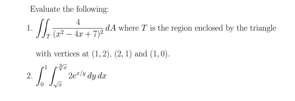 Evaluate the following:
4
1.
dA where T is the region enclosed by the triangle
(x2 – 4x + 7)2
with vertices at (1,2), (2, 1) and (1,0).
1
2.
2e"/y dy dx
