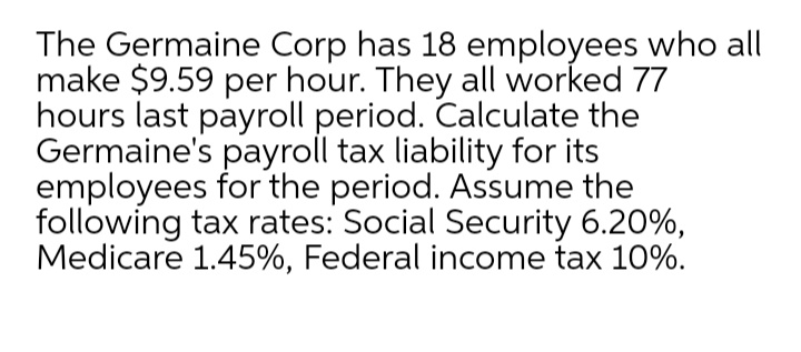The Germaine Corp has 18 employees who all
make $9.59 per hour. They all worked 77
hours last payroll period. Calculate the
Germaine's payroll tax liability for its
employees for the period. Assume the
following tax rates: Social Security 6.20%,
Medicare 1.45%, Federal income tax 10%.
