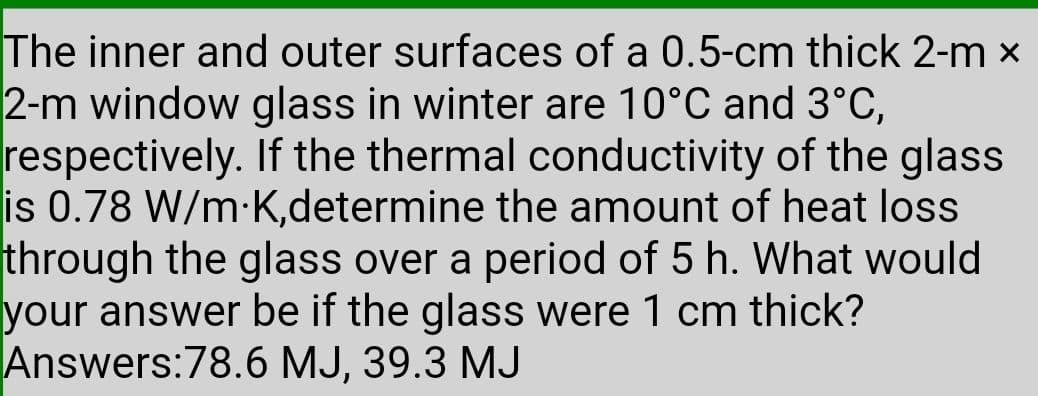 The inner and outer surfaces of a 0.5-cm thick 2-m x
2-m window glass in winter are 10°C and 3°C,
respectively. If the thermal conductivity of the glass
is 0.78 W/m-K,determine the amount of heat loss
through the glass over a period of 5 h. What would
your answer be if the glass were 1 cm thick?
Answers:78.6 MJ, 39.3 MJ
