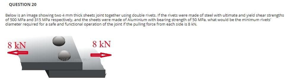 QUESTION 20
Below is an image showing two 4 mm thick sheets joint together using double rivets. If the rivets were made of steel with ultimate and yield shear strengths
of 500 MPa and 315 MPa respectively, and the sheets were made of Aluminium with bearing strength of 50 MPa, what would be the minimum rivets'
diameter required for a safe and functional operation of the joint if the pulling force from each side is 8 kN.
8 kN
8 kN
