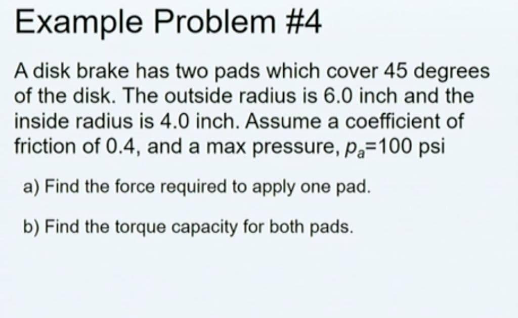 Example Problem #4
A disk brake has two pads which cover 45 degrees
of the disk. The outside radius is 6.0 inch and the
inside radius is 4.0 inch. Assume a coefficient of
friction of 0.4, and a max pressure, Pa=100 psi
a) Find the force required to apply one pad.
b) Find the torque capacity for both pads.
