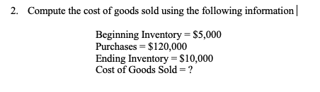 2. Compute the cost of goods sold using the following information
Beginning Inventory = $5,000
Purchases = $120,000
Ending Inventory =$10,000
Cost of Goods Sold = ?
