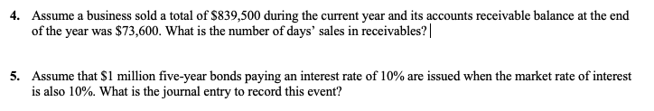 4. Assume a business sold a total of $839,500 during the current year and its accounts receivable balance at the end
of the year was $73,600. What is the number of days' sales in receivables?|
