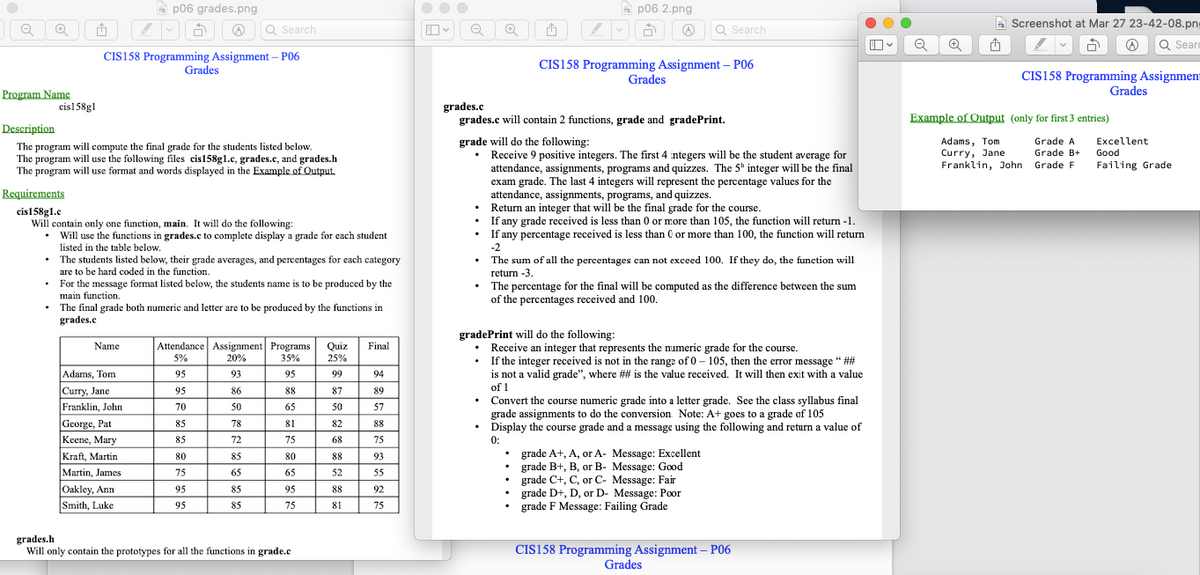 Program Name
cis158g1
☹ Q Search
CIS158 Programming Assignment - P06
p06 grades.png
Description
The program will compute the final grade for the students listed below.
The program will use the following files cis158g1.c, grades.c, and grades.h
The program will use format and words displayed in the Example of Output.
Grades
Requirements
cis158g1.c
Will contain only one function, main. It will do the following:
•
Will use the functions in grades.c to complete display a grade for each student
listed in the table below.
The students listed below, their grade averages, and percentages for each category
are to be hard coded in the function.
Name
For the message format listed below, the students name is to be produced by the
main function.
The final grade both numeric and letter are to be produced by the functions in
grades.c
Adams, Tom
Curry, Jane
Franklin, John
George, Pat
Keene, Mary
Kraft, Martin
Martin, James
Oakley, Ann
Smith, Luke
Attendance Assignment Programs Quiz Final
5%
35%
20%
25%
95
93
95
99
86
88
50
65
78
81
72
75
85
80
65
65
85
95
85
75
95
70
85
85
80
75
95
95
grades.h
Will only contain the prototypes for all the functions in grade.c
87
50
82
68
88
52
88
81
94
89
57
88
75
93
55
92
75
OO
Q
1
1
v
p06 2.png
☹ Q Search
CIS158 Programming Assignment - P06
Grades
grades.c
grades.c will contain 2 functions, grade and gradePrint.
grade will do the following:
• Receive 9 positive integers. The first 4 integers will be the student average for
attendance, assignments, programs and quizzes. The 5h integer will be the final
exam grade. The last 4 integers will represent the percentage values for the
attendance, assignments, programs, and quizzes.
Return an integer that will be the final grade for the course.
If any grade received is less than 0 or more than 105, the function will return -1.
If any percentage received is less than 0 or more than 100, the function will return
-2
The sum of all the percentages can not exceed 100. If they do, the function will
return -3.
• The percentage for the final will be computed as the difference between the sum
of the percentages received and 100.
gradePrint will do the following:
• Receive an integer that represents the numeric grade for the course.
If the integer received is not in the range of 0-105, then the error message "##
is not a valid grade", where ## is the value received. It will then exit with a value
of 1
Convert the course numeric grade into a letter grade. See the class syllabus final
grade assignments to do the conversion. Note: A+ goes to a grade of 105
• Display the course grade and a message using the following and return a value of
0:
• grade A+, A, or A- Message: Excellent
grade B+, B, or B- Message: Good
grade C+, C, or C- Message: Fair
grade D+, D, or D- Message: Poor
grade F Message: Failing Grade
CIS158 Programming Assignment - P06
Grades
O
O
Q
A
Screenshot at Mar 27 23-42-08.png
a ☹ Q Searc
CIS158 Programming Assignmen
Grades
Example of Output (only for first 3 entries)
Adams, Tom
Curry, Jane
Franklin, John
Grade A
Grade B+
Grade F
Excellent
Good
Failing Grade
