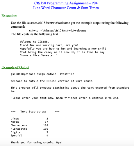 Execution:
Use the file /classes/cis 158/cntwlc/welcome get the example output using the following
command:
CIS158 Programming Assignment - P04
Line Word Character Count & Sum Times
The file contains the following text
entwlc </classes/cis 158/cntwlc/welcome
Example of Output
Welcome to CIS158.
C and Tux are working hard, are you?
Hopefully you are having fun and learning a new skill.
That being the case, as it should, it is time to say
"Have a Nice Semester!"
[s158a00@cisweb ex®]$ cntwlc <testFile
Lines
Words
Welcome to cntwlc the CIS158 version of word count.
This program will produce statistics about the text entered from standard
in.
Please enter your text now. When finished enter a control D to end.
Characters
Alphabetic
Text Statistics:
5
37
188
139
Digits
Special
Thank you for using cntwlc. Bye!
3
9